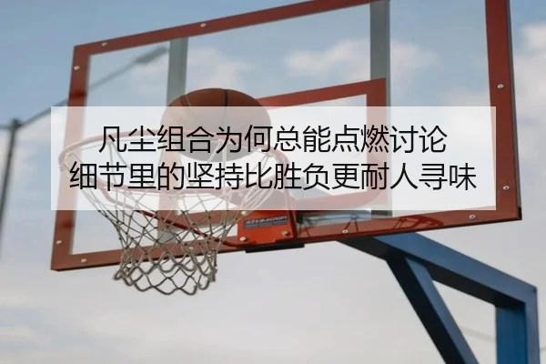 凡尘组合为何总能点燃讨论 细节里的坚持比胜负更耐人寻味